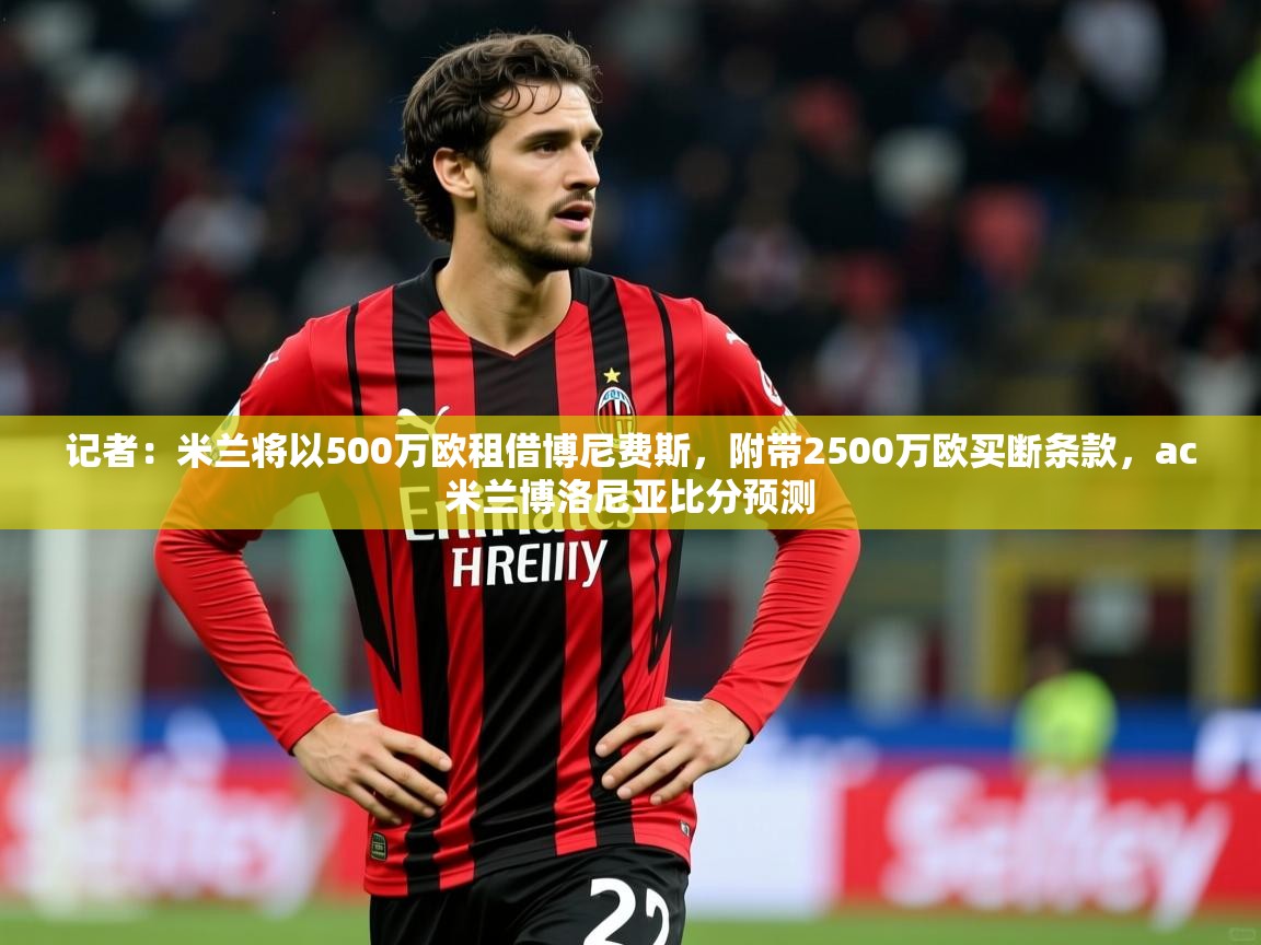 2025乐鱼体育在线官网记者:米兰将以500万欧租借博尼费斯,附带2500万欧买断条款,ac米兰博洛尼亚比分预测 第1张