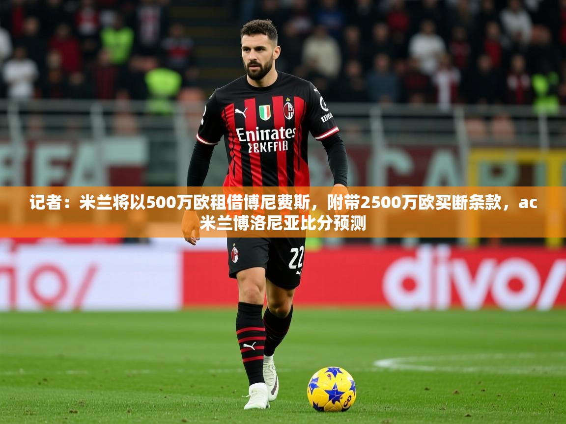 2025乐鱼体育在线官网记者:米兰将以500万欧租借博尼费斯,附带2500万欧买断条款,ac米兰博洛尼亚比分预测 第4张
