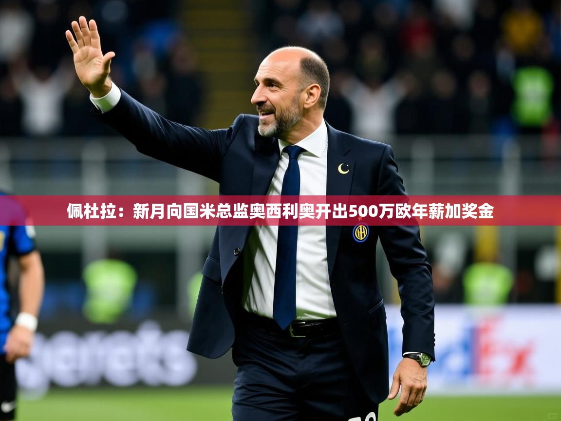 2025乐鱼体育在线官网佩杜拉：新月向国米总监奥西利奥开出500万欧年薪加奖金  第3张