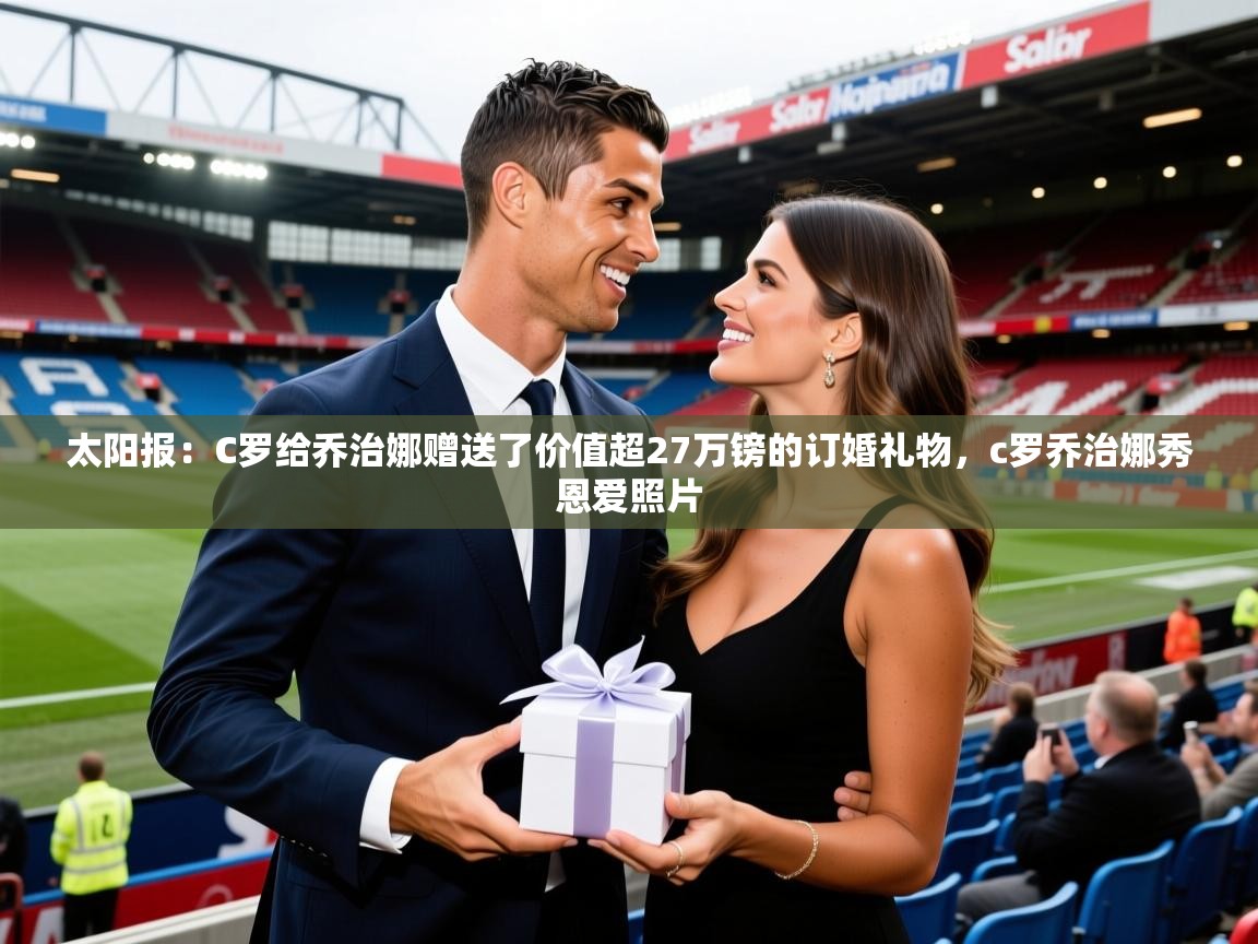 2025乐鱼体育app官网登录入口太阳报：C罗给乔治娜赠送了价值超27万镑的订婚礼物，c罗乔治娜秀恩爱照片  第2张