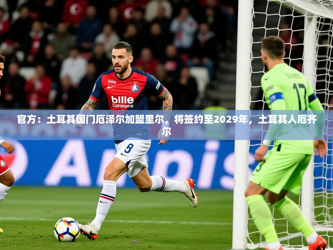 2025乐鱼体育在线登录官方：土耳其国门厄泽尔加盟里尔，将签约至2029年，土耳其人厄齐尔  第4张