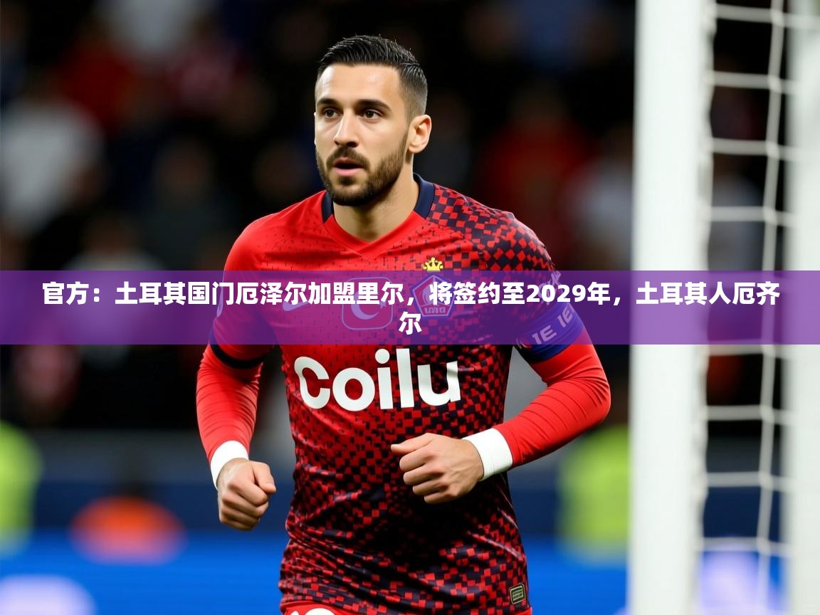 2025乐鱼体育在线登录官方：土耳其国门厄泽尔加盟里尔，将签约至2029年，土耳其人厄齐尔  第3张