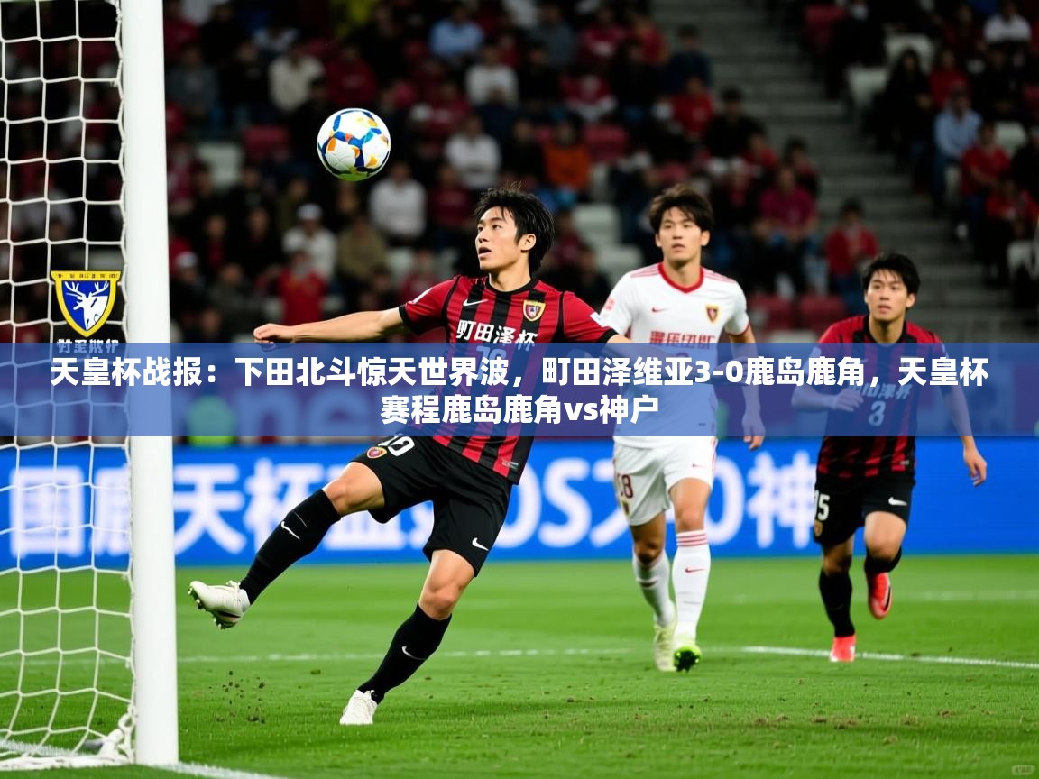 2025乐鱼体育登录网页入口天皇杯战报：下田北斗惊天世界波，町田泽维亚3-0鹿岛鹿角，天皇杯赛程鹿岛鹿角vs神户  第2张
