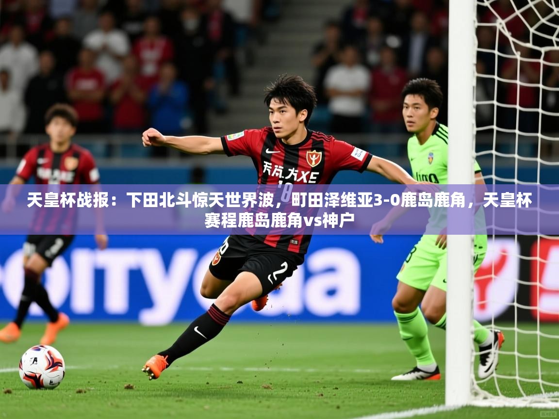 2025乐鱼体育登录网页入口天皇杯战报：下田北斗惊天世界波，町田泽维亚3-0鹿岛鹿角，天皇杯赛程鹿岛鹿角vs神户  第4张