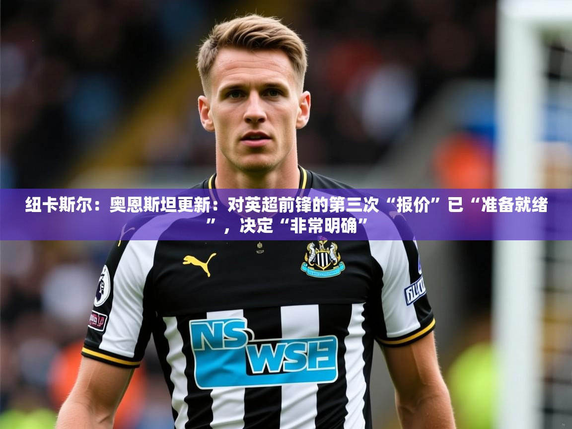 2025乐鱼体育在线官网纽卡斯尔：奥恩斯坦更新：对英超前锋的第三次“报价”已“准备就绪”，决定“非常明确”  第4张