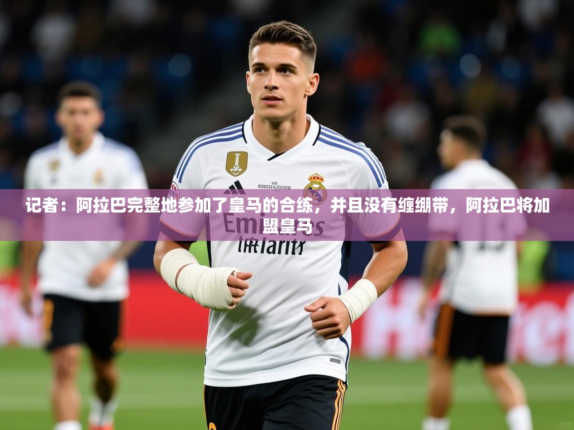 2025乐鱼体育官网登录入口记者:阿拉巴完整地参加了皇马的合练,并且没有缠绷带,阿拉巴将加盟皇马 第4张