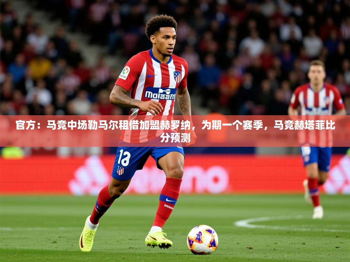 2025乐鱼体育app登录入口官方：马竞中场勒马尔租借加盟赫罗纳，为期一个赛季，马竞赫塔菲比分预测