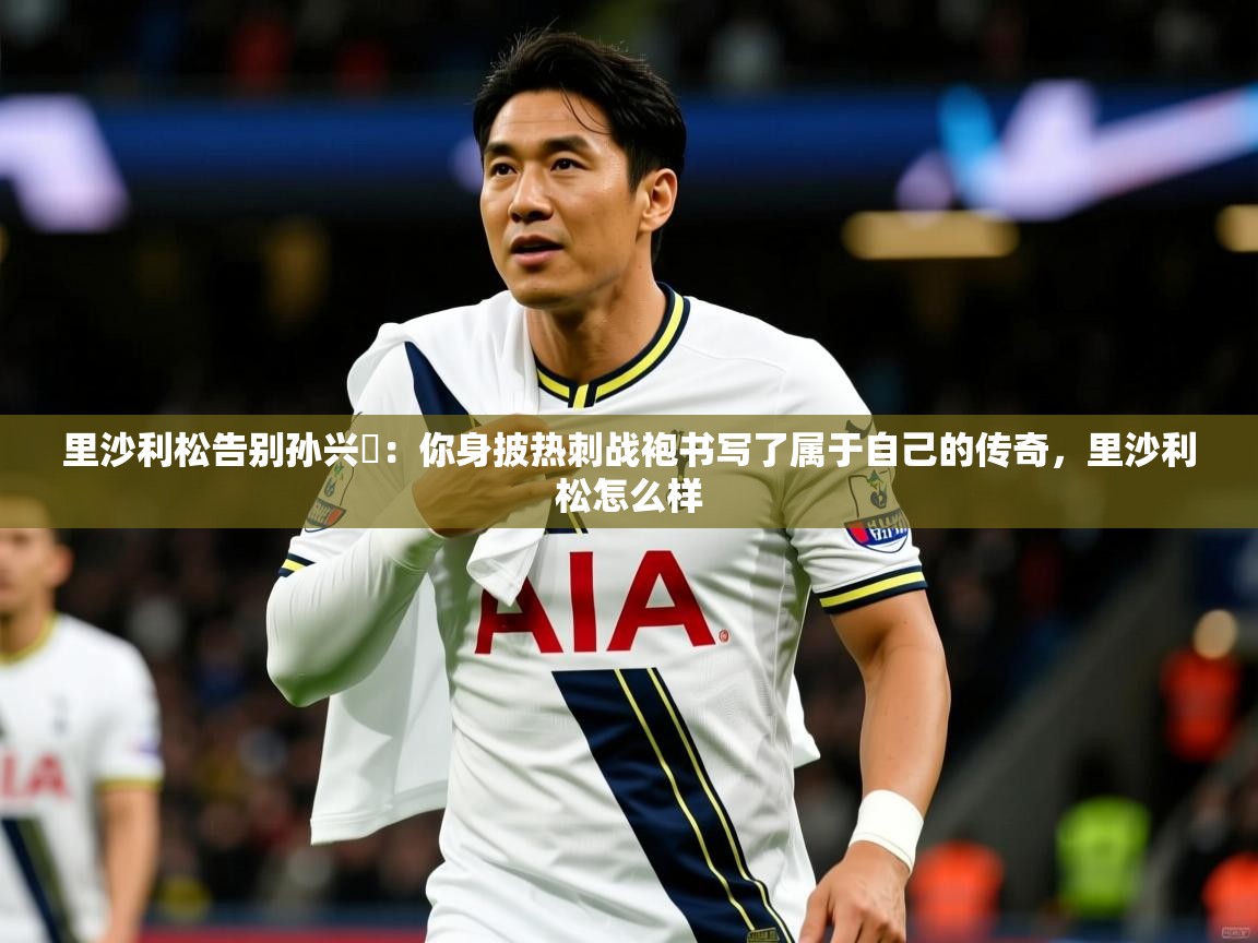 2025乐鱼体育里沙利松告别孙兴慜：你身披热刺战袍书写了属于自己的传奇，里沙利松怎么样  第2张