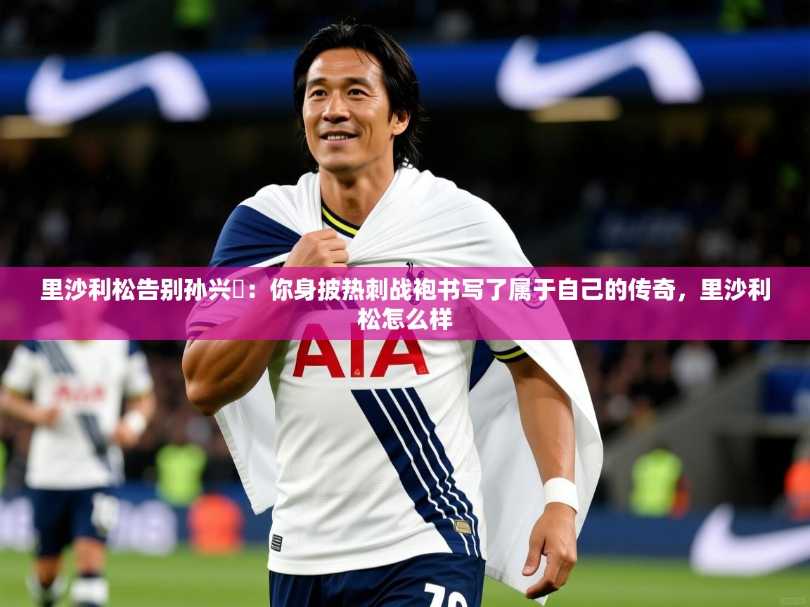 2025乐鱼体育里沙利松告别孙兴慜：你身披热刺战袍书写了属于自己的传奇，里沙利松怎么样  第4张