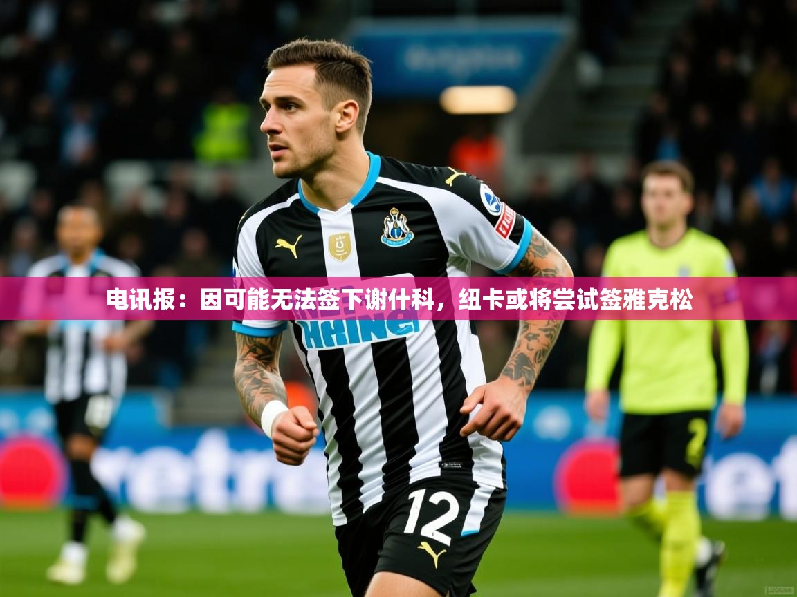 2025乐鱼体育网址电讯报：因可能无法签下谢什科，纽卡或将尝试签雅克松  第4张