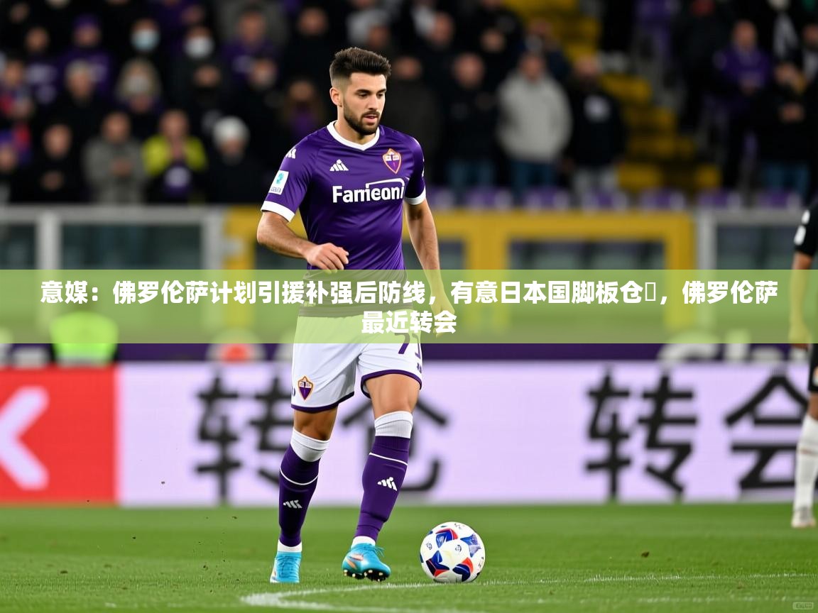 2025乐鱼体育下载意媒:佛罗伦萨计划引援补强后防线,有意日本国脚板仓滉,佛罗伦萨最近转会 第3张