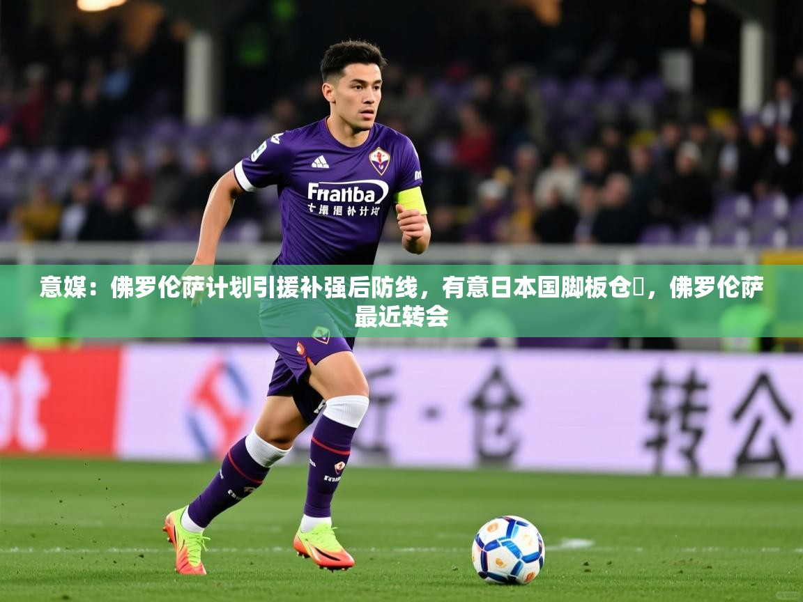 2025乐鱼体育下载意媒:佛罗伦萨计划引援补强后防线,有意日本国脚板仓滉,佛罗伦萨最近转会 第4张